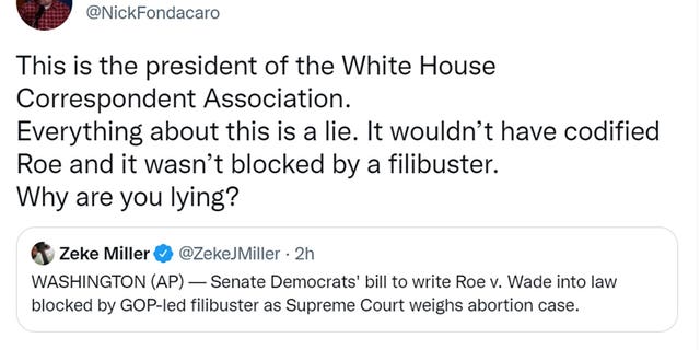 Nick Fondacaro tweeted This is the president of the White House Correspondent Association. Everything about this is a lie. It wouldn’t have codified Roe and it wasn’t blocked by a filibuster. Why are you lying?